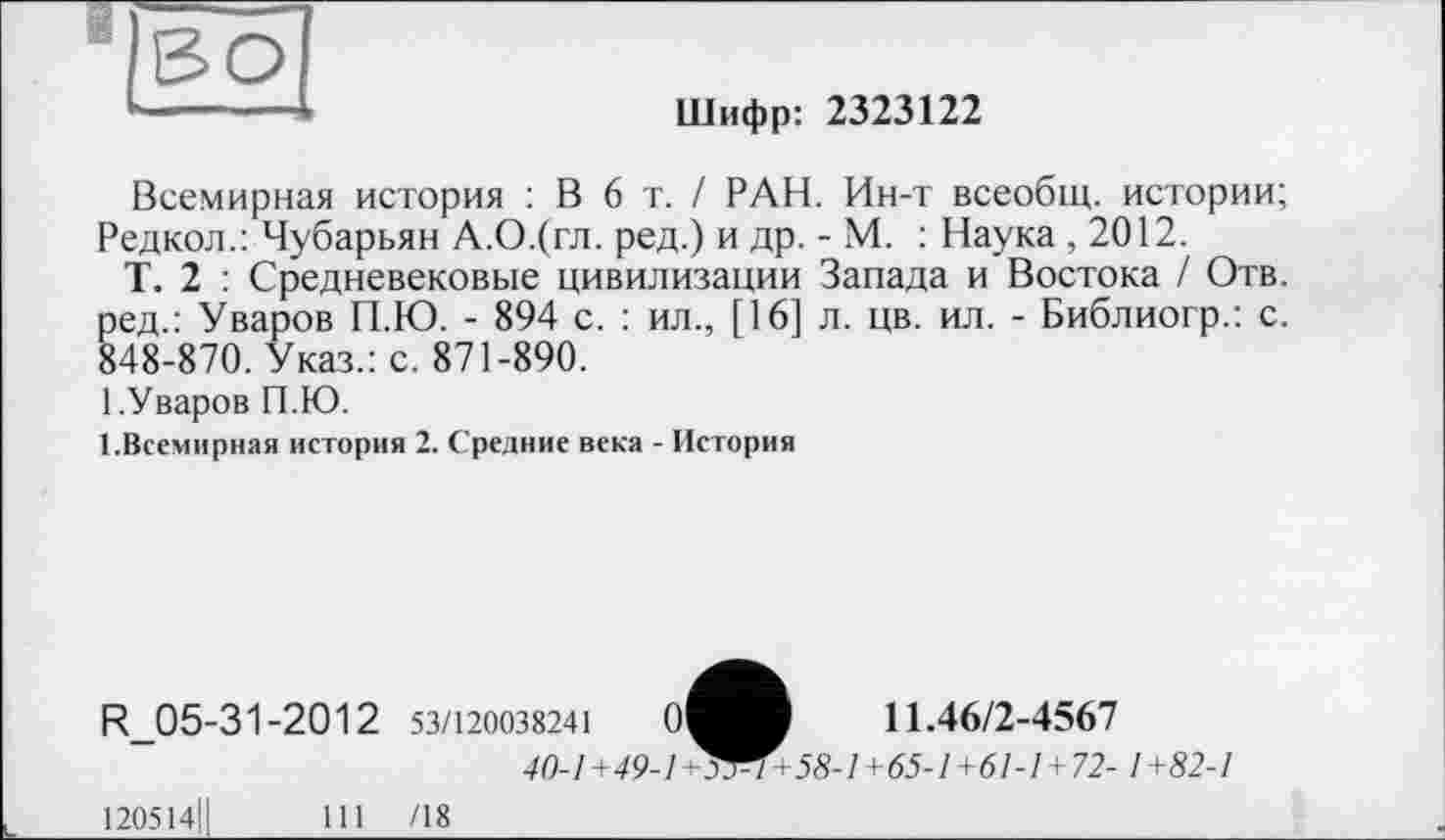 ﻿й во]
Шифр: 2323122
Всемирная история : В 6 т. / РАН. Ин-т всеобщ, истории; Редкол.: Чубарьян А.О.(гл. ред.) и др. - М. : Наука , 2012.
Т. 2 : Средневековые цивилизации Запада и Востока / Отв. ред.: Уваров П.Ю. - 894 с. : ил., [16] л. цв. ил. - Библиогр.: с. 848-870. Указ.: с. 871-890.
1.Уваров П.Ю.
1.Всемирная история 2. Средние века - История
R_05-31-2012 53/120038241	0^В	11.46/2-4567
40-1+49-1^^1+58-1+65-1+61-1+72- 1+82-1
120514]	111	/18